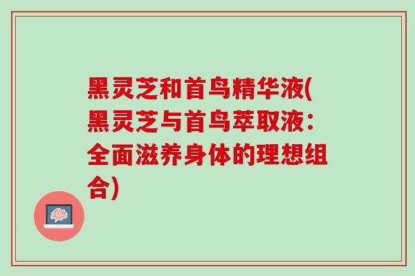 黑灵芝和首鸟精华液(黑灵芝与首鸟萃取液:全面滋养身体的理想组合)-第1张图片-灵芝之家 黑灵芝和首鸟精华液(黑灵芝与首鸟萃取液:全面滋养身体的理想组合)-第1张图片-灵芝之家