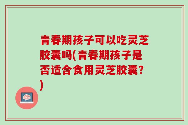 青春期孩子可以吃灵芝胶囊吗(青春期孩子是否适合食用灵芝胶囊?)-第1张图片-灵芝之家 青春期孩子可以吃灵芝胶囊吗(青春期孩子是否适合食用灵芝胶囊?)-第1张图片-灵芝之家
