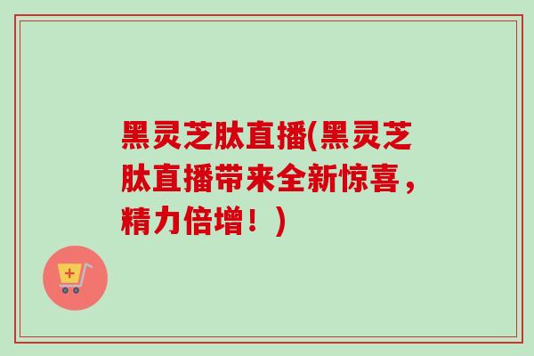 黑灵芝肽直播(黑灵芝肽直播带来全新惊喜,精力倍增!)-第1张图片-灵芝之家 黑灵芝肽直播(黑灵芝肽直播带来全新惊喜,精力倍增!)-第1张图片-灵芝之家