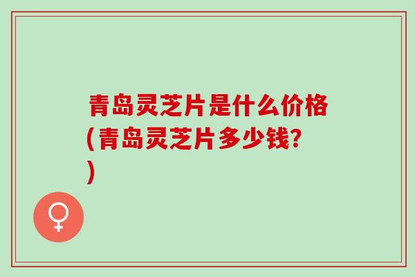 青岛灵芝片是什么价格(青岛灵芝片多少钱?)-第1张图片-灵芝之家 青岛灵芝片是什么价格(青岛灵芝片多少钱?)-第1张图片-灵芝之家