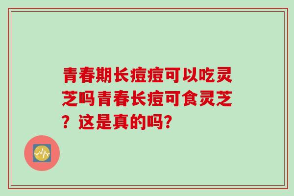 青春期长痘痘可以吃灵芝吗青春长痘可食灵芝?这是真的吗?-第1张图片-灵芝之家 青春期长痘痘可以吃灵芝吗青春长痘可食灵芝?这是真的吗?-第1张图片-灵芝之家