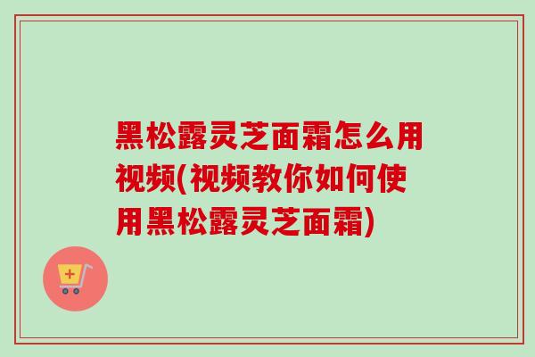 黑松露灵芝面霜怎么用视频(视频教你如何使用黑松露灵芝面霜)-第1张图片-灵芝之家