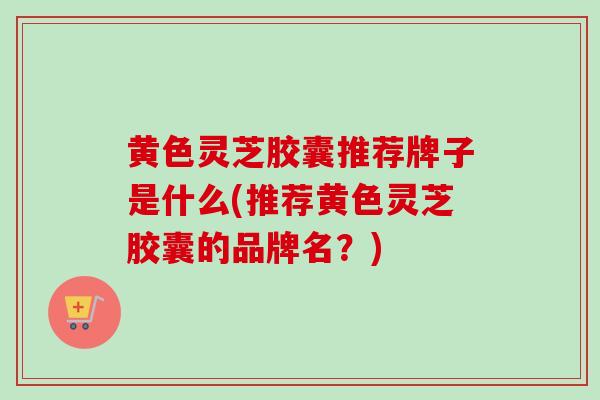 黄色灵芝胶囊推荐牌子是什么(推荐黄色灵芝胶囊的品牌名？)-第1张图片-灵芝之家