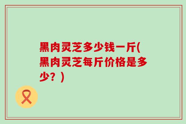 黑肉灵芝多少钱一斤(黑肉灵芝每斤价格是多少?)-第1张图片-灵芝之家 黑肉灵芝多少钱一斤(黑肉灵芝每斤价格是多少?)-第1张图片-灵芝之家