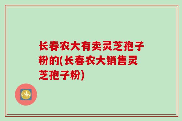 长春农大有卖灵芝孢子粉的(长春农大销售灵芝孢子粉)-第1张图片-灵芝之家