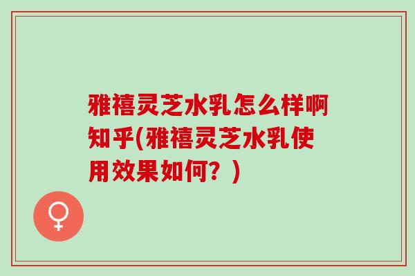 雅禧灵芝水乳怎么样啊知乎(雅禧灵芝水乳使用效果如何?)-第1张图片-灵芝之家 雅禧灵芝水乳怎么样啊知乎(雅禧灵芝水乳使用效果如何?)-第1张图片-灵芝之家