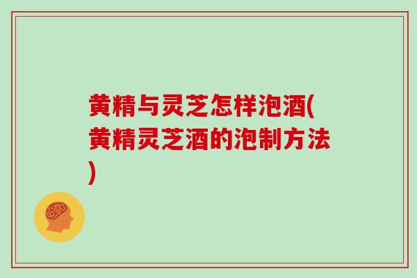 黄精与灵芝怎样泡酒(黄精灵芝酒的泡制方法)-第1张图片-灵芝之家 黄精与灵芝怎样泡酒(黄精灵芝酒的泡制方法)-第1张图片-灵芝之家