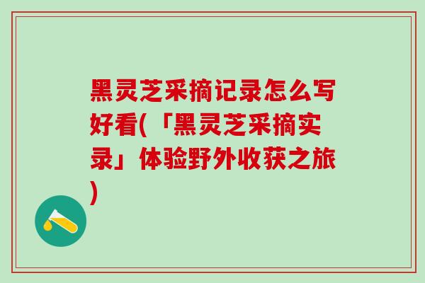 黑灵芝采摘记录怎么写好看(「黑灵芝采摘实录」体验野外收获之旅)-第1张图片-灵芝之家 黑灵芝采摘记录怎么写好看(「黑灵芝采摘实录」体验野外收获之旅)-第1张图片-灵芝之家