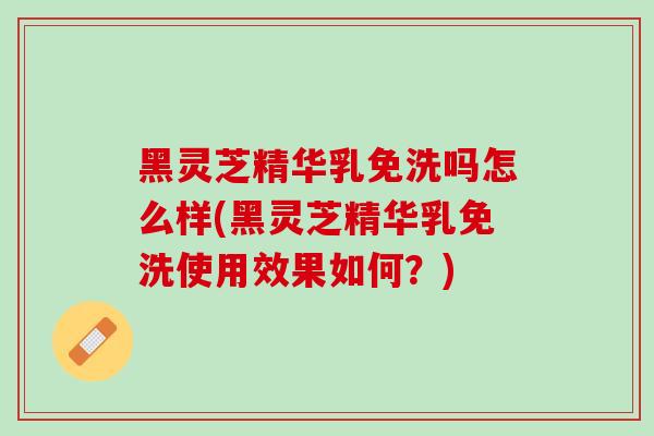 黑灵芝精华乳免洗吗怎么样(黑灵芝精华乳免洗使用效果如何?)-第1张图片-灵芝之家 黑灵芝精华乳免洗吗怎么样(黑灵芝精华乳免洗使用效果如何?)-第1张图片-灵芝之家