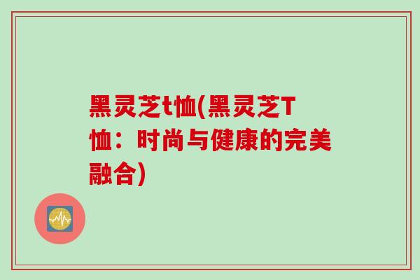 黑灵芝t恤(黑灵芝T恤:时尚与健康的完美融合)-第1张图片-灵芝之家 黑灵芝t恤(黑灵芝T恤:时尚与健康的完美融合)-第1张图片-灵芝之家