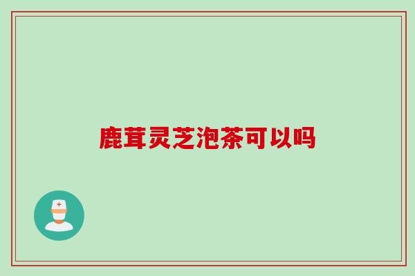 鹿茸灵芝泡茶可以吗-第1张图片-灵芝之家 鹿茸灵芝泡茶可以吗-第1张图片-灵芝之家