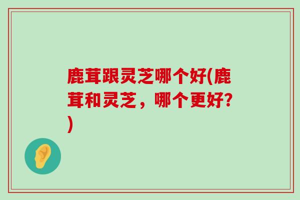 鹿茸跟灵芝哪个好(鹿茸和灵芝,哪个更好?)-第1张图片-灵芝之家 鹿茸跟灵芝哪个好(鹿茸和灵芝,哪个更好?)-第1张图片-灵芝之家