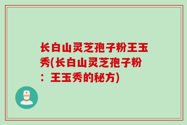 长白山灵芝孢子粉王玉秀(长白山灵芝孢子粉:王玉秀的秘方)-第1张图片-灵芝之家 长白山灵芝孢子粉王玉秀(长白山灵芝孢子粉:王玉秀的秘方)-第1张图片-灵芝之家