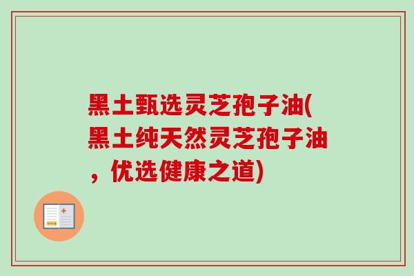 黑土甄选灵芝孢子油(黑土纯天然灵芝孢子油，优选健康之道)-第1张图片-灵芝之家
