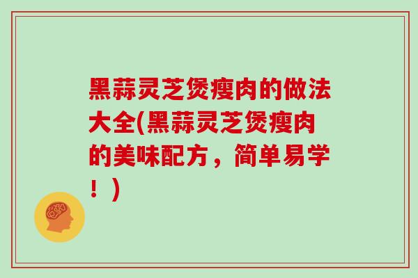 黑蒜灵芝煲瘦肉的做法大全(黑蒜灵芝煲瘦肉的美味配方，简单易学！)-第1张图片-灵芝之家