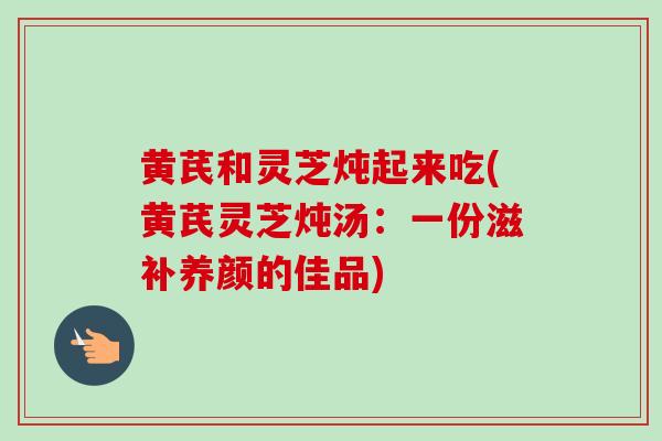 黄芪和灵芝炖起来吃(黄芪灵芝炖汤：一份滋补养颜的佳品)-第1张图片-灵芝之家