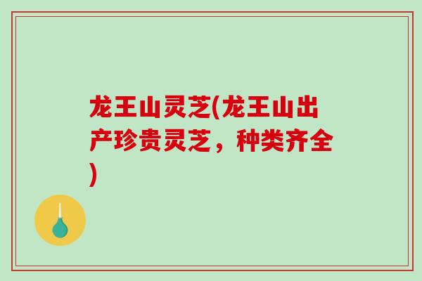 龙王山灵芝(龙王山出产珍贵灵芝，种类齐全)-第1张图片-灵芝之家
