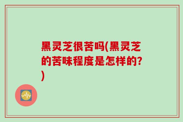 黑灵芝很苦吗(黑灵芝的苦味程度是怎样的?)-第1张图片-灵芝之家 黑灵芝很苦吗(黑灵芝的苦味程度是怎样的?)-第1张图片-灵芝之家