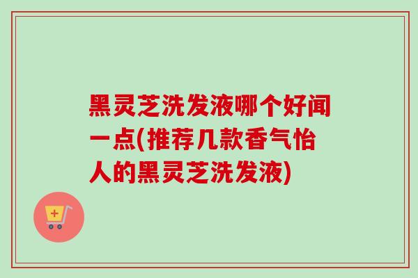 黑灵芝洗发液哪个好闻一点(推荐几款香气怡人的黑灵芝洗发液)-第1张图片-灵芝之家