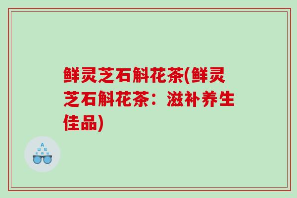 鲜灵芝石斛花茶(鲜灵芝石斛花茶:滋补养生佳品)-第1张图片-灵芝之家 鲜灵芝石斛花茶(鲜灵芝石斛花茶:滋补养生佳品)-第1张图片-灵芝之家