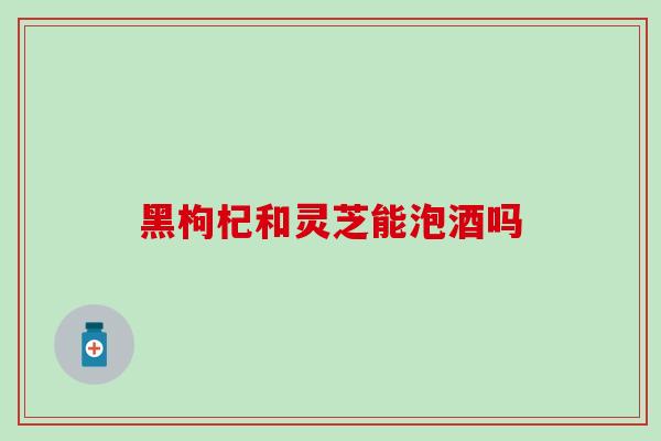黑枸杞和灵芝能泡酒吗-第1张图片-灵芝之家 黑枸杞和灵芝能泡酒吗-第1张图片-灵芝之家