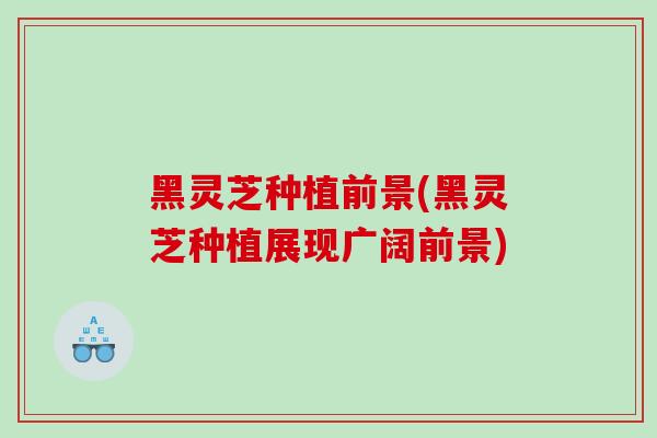 黑灵芝种植前景(黑灵芝种植展现广阔前景)-第1张图片-灵芝之家