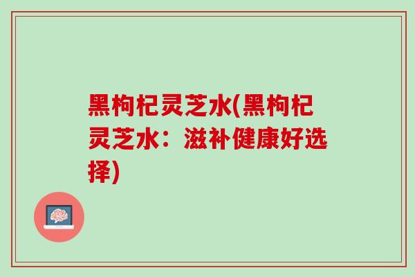 黑枸杞灵芝水(黑枸杞灵芝水:滋补健康好选择)-第1张图片-灵芝之家 黑枸杞灵芝水(黑枸杞灵芝水:滋补健康好选择)-第1张图片-灵芝之家
