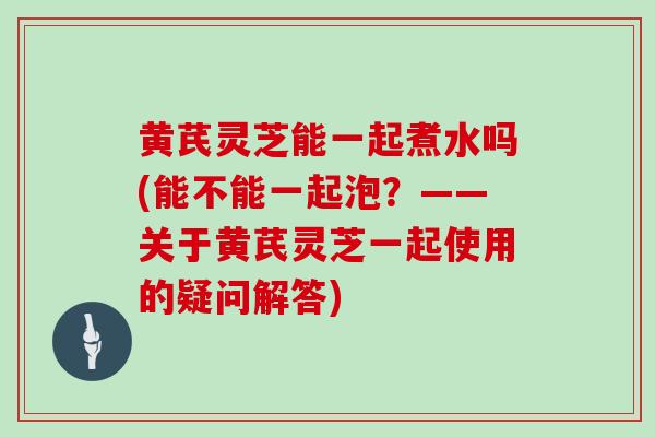 黄芪灵芝能一起煮水吗(能不能一起泡?——关于黄芪灵芝一起使用的疑问解答)-第1张图片-灵芝之家 黄芪灵芝能一起煮水吗(能不能一起泡?——关于黄芪灵芝一起使用的疑问解答)-第1张图片-灵芝之家