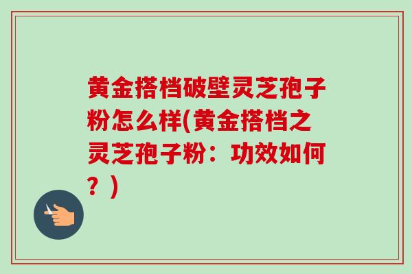 黄金搭档破壁灵芝孢子粉怎么样(黄金搭档之灵芝孢子粉:功效如何?)-第1张图片-灵芝之家 黄金搭档破壁灵芝孢子粉怎么样(黄金搭档之灵芝孢子粉:功效如何?)-第1张图片-灵芝之家
