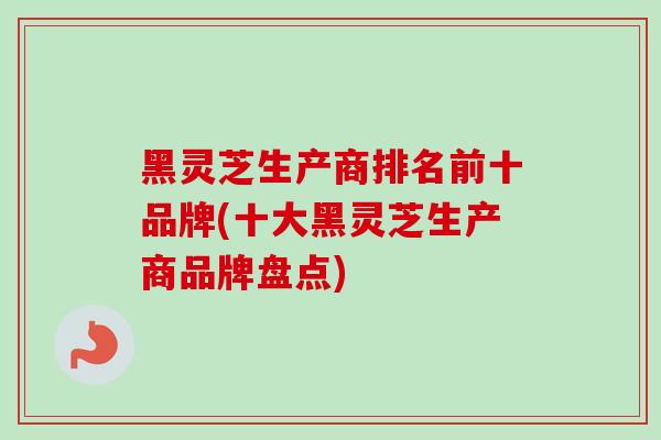 黑灵芝生产商排名前十品牌(十大黑灵芝生产商品牌盘点)-第1张图片-灵芝之家 黑灵芝生产商排名前十品牌(十大黑灵芝生产商品牌盘点)-第1张图片-灵芝之家