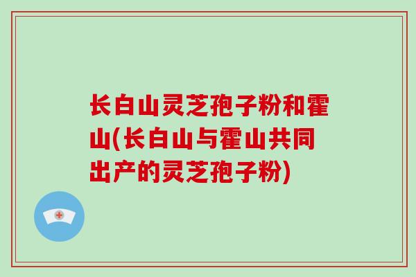 长白山灵芝孢子粉和霍山(长白山与霍山共同出产的灵芝孢子粉)-第1张图片-灵芝之家
