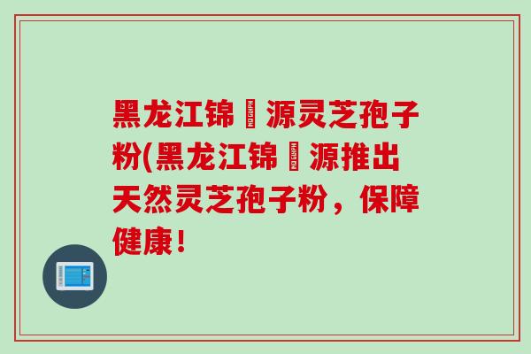 黑龙江锦堃源灵芝孢子粉(黑龙江锦堃源推出天然灵芝孢子粉,保障健康!-第1张图片-灵芝之家 黑龙江锦堃源灵芝孢子粉(黑龙江锦堃源推出天然灵芝孢子粉,保障健康!-第1张图片-灵芝之家
