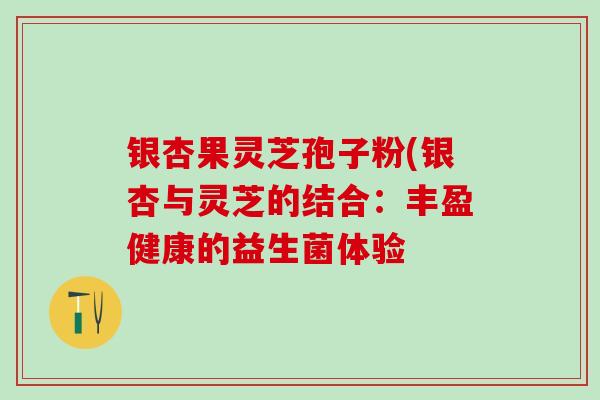 银杏果灵芝孢子粉(银杏与灵芝的结合:丰盈健康的益生菌体验-第1张图片-灵芝之家 银杏果灵芝孢子粉(银杏与灵芝的结合:丰盈健康的益生菌体验-第1张图片-灵芝之家
