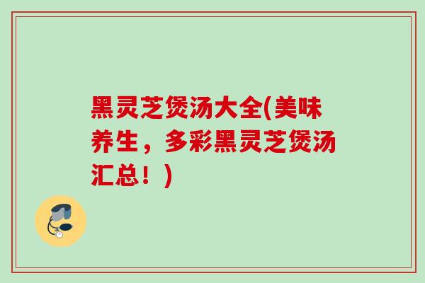 黑灵芝煲汤大全(美味养生，多彩黑灵芝煲汤汇总！)-第1张图片-灵芝之家