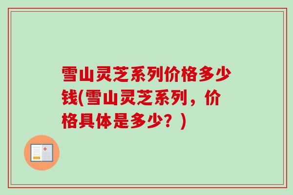 雪山灵芝系列价格多少钱(雪山灵芝系列,价格具体是多少?)-第1张图片-灵芝之家 雪山灵芝系列价格多少钱(雪山灵芝系列,价格具体是多少?)-第1张图片-灵芝之家