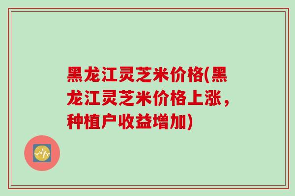 黑龙江灵芝米价格(黑龙江灵芝米价格上涨,种植户收益增加)-第1张图片-灵芝之家 黑龙江灵芝米价格(黑龙江灵芝米价格上涨,种植户收益增加)-第1张图片-灵芝之家