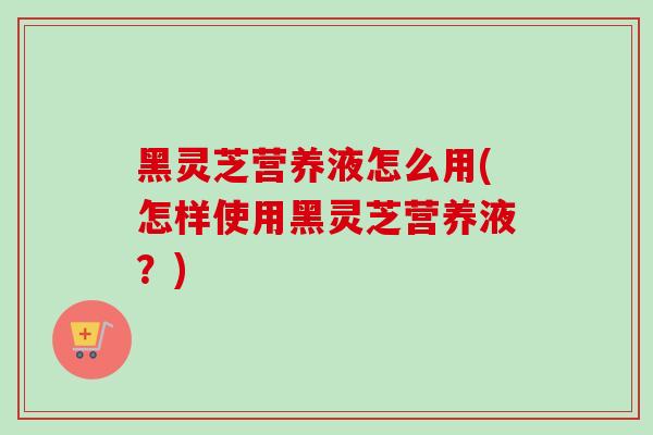 黑灵芝营养液怎么用(怎样使用黑灵芝营养液?)-第1张图片-灵芝之家 黑灵芝营养液怎么用(怎样使用黑灵芝营养液?)-第1张图片-灵芝之家