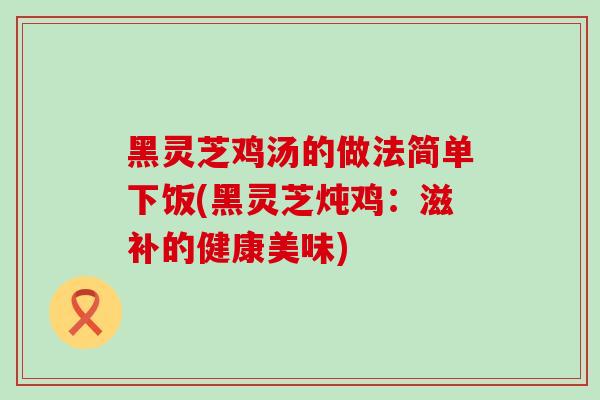黑灵芝鸡汤的做法简单下饭(黑灵芝炖鸡:滋补的健康美味)-第1张图片-灵芝之家 黑灵芝鸡汤的做法简单下饭(黑灵芝炖鸡:滋补的健康美味)-第1张图片-灵芝之家