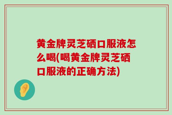 黄金牌灵芝硒口服液怎么喝(喝黄金牌灵芝硒口服液的正确方法)-第1张图片-灵芝之家 黄金牌灵芝硒口服液怎么喝(喝黄金牌灵芝硒口服液的正确方法)-第1张图片-灵芝之家