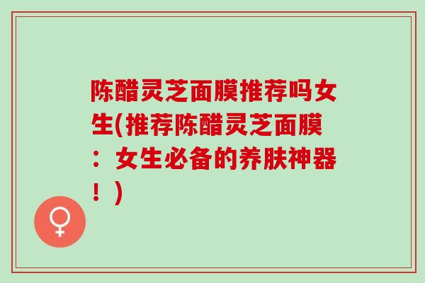 陈醋灵芝面膜推荐吗女生(推荐陈醋灵芝面膜:女生必备的养肤神器!)-第1张图片-灵芝之家 陈醋灵芝面膜推荐吗女生(推荐陈醋灵芝面膜:女生必备的养肤神器!)-第1张图片-灵芝之家