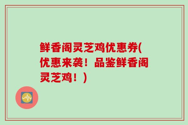 鲜香阁灵芝鸡优惠券(优惠来袭！品鉴鲜香阁灵芝鸡！)-第1张图片-灵芝之家
