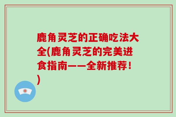 鹿角灵芝的正确吃法大全(鹿角灵芝的完美进食指南——全新推荐！)-第1张图片-灵芝之家