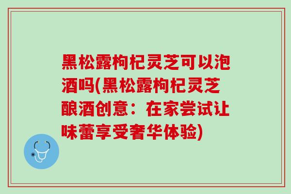 黑松露枸杞灵芝可以泡酒吗(黑松露枸杞灵芝酿酒创意：在家尝试让味蕾享受奢华体验)-第1张图片-灵芝之家