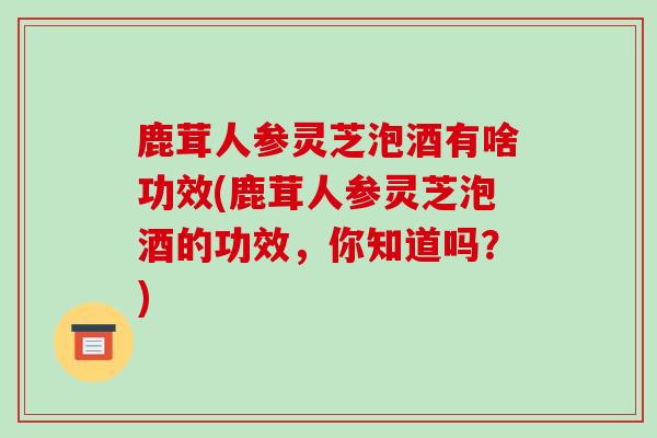 鹿茸人参灵芝泡酒有啥功效(鹿茸人参灵芝泡酒的功效，你知道吗？)-第1张图片-灵芝之家