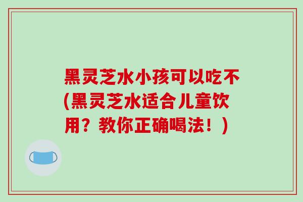 黑灵芝水小孩可以吃不(黑灵芝水适合儿童饮用?教你正确喝法!)-第1张图片-灵芝之家 黑灵芝水小孩可以吃不(黑灵芝水适合儿童饮用?教你正确喝法!)-第1张图片-灵芝之家