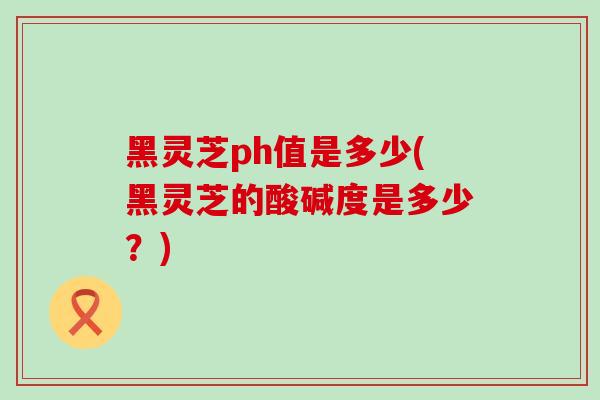 黑灵芝ph值是多少(黑灵芝的酸碱度是多少?)-第1张图片-灵芝之家 黑灵芝ph值是多少(黑灵芝的酸碱度是多少?)-第1张图片-灵芝之家