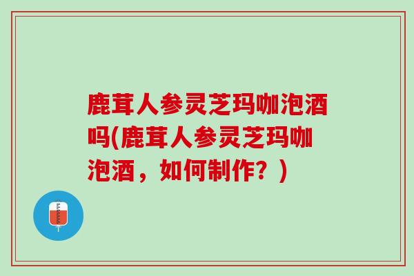 鹿茸人参灵芝玛咖泡酒吗(鹿茸人参灵芝玛咖泡酒,如何制作?)-第1张图片-灵芝之家 鹿茸人参灵芝玛咖泡酒吗(鹿茸人参灵芝玛咖泡酒,如何制作?)-第1张图片-灵芝之家