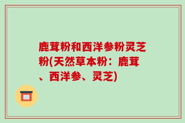鹿茸粉和西洋参粉灵芝粉(天然草本粉:鹿茸、西洋参、灵芝)-第1张图片-灵芝之家 鹿茸粉和西洋参粉灵芝粉(天然草本粉:鹿茸、西洋参、灵芝)-第1张图片-灵芝之家