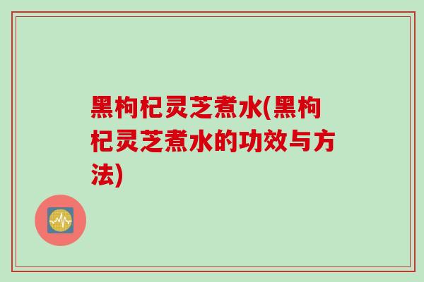 黑枸杞灵芝煮水(黑枸杞灵芝煮水的功效与方法)-第1张图片-灵芝之家 黑枸杞灵芝煮水(黑枸杞灵芝煮水的功效与方法)-第1张图片-灵芝之家