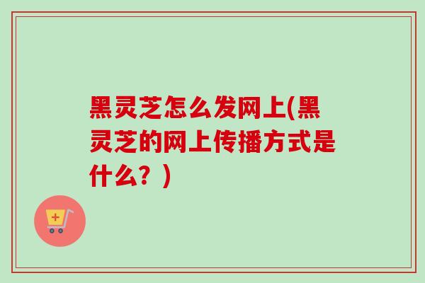 黑灵芝怎么发网上(黑灵芝的网上传播方式是什么?)-第1张图片-灵芝之家 黑灵芝怎么发网上(黑灵芝的网上传播方式是什么?)-第1张图片-灵芝之家